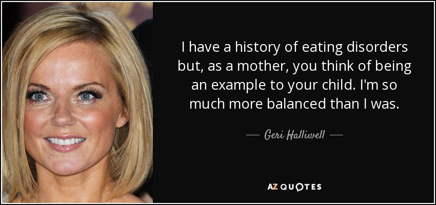I have a history of eating disorders but, as a mother, you think of being an example to your child. I'm so much more balanced than I was. - Geri Halliwell