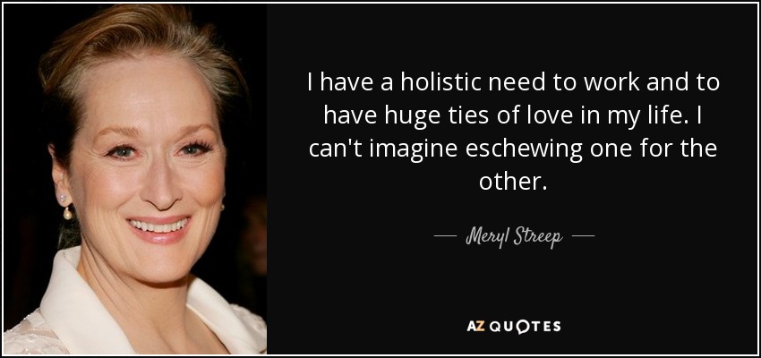 I have a holistic need to work and to have huge ties of love in my life. I can't imagine eschewing one for the other. - Meryl Streep