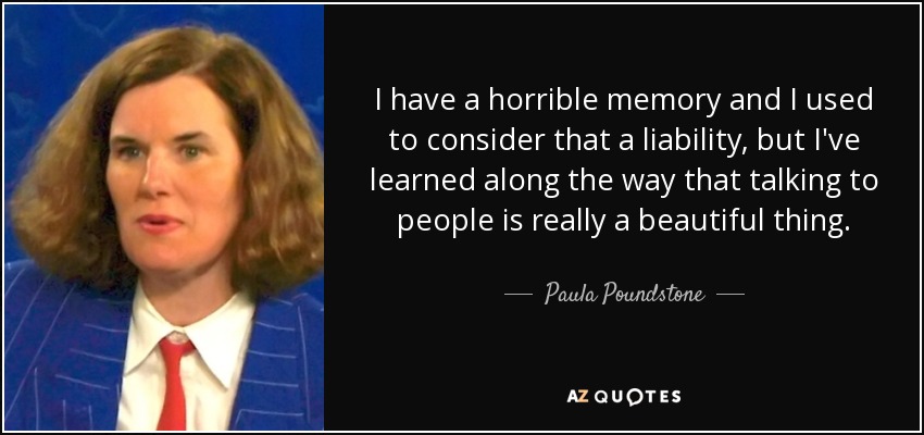 I have a horrible memory and I used to consider that a liability, but I've learned along the way that talking to people is really a beautiful thing. - Paula Poundstone