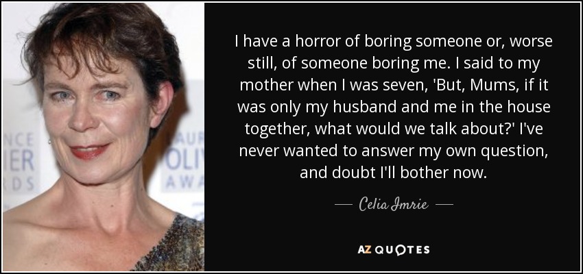 I have a horror of boring someone or, worse still, of someone boring me. I said to my mother when I was seven, 'But, Mums, if it was only my husband and me in the house together, what would we talk about?' I've never wanted to answer my own question, and doubt I'll bother now. - Celia Imrie
