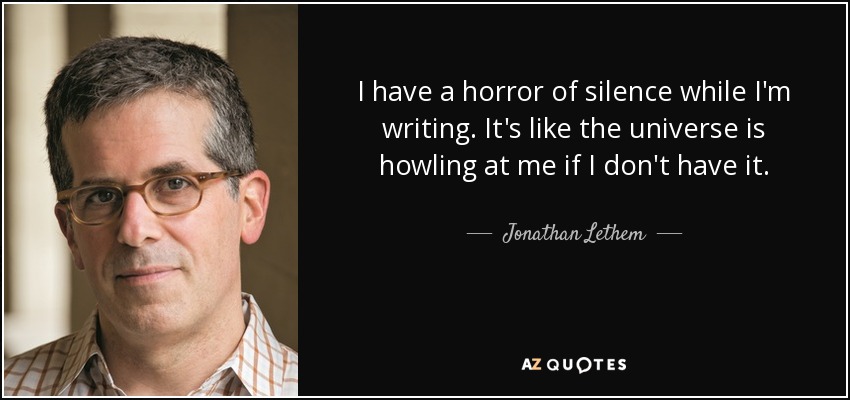 I have a horror of silence while I'm writing. It's like the universe is howling at me if I don't have it. - Jonathan Lethem