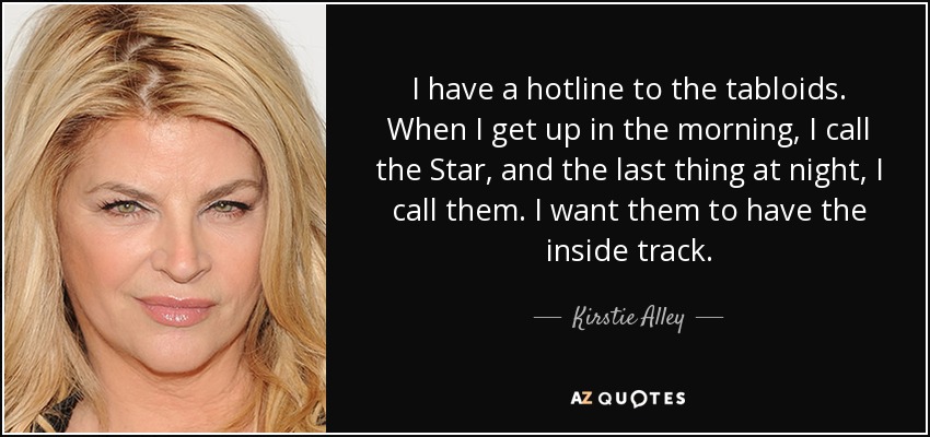 I have a hotline to the tabloids. When I get up in the morning, I call the Star, and the last thing at night, I call them. I want them to have the inside track. - Kirstie Alley