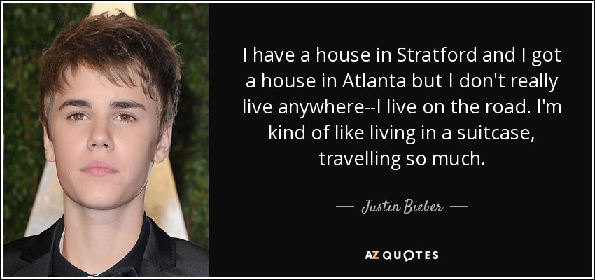 I have a house in Stratford and I got a house in Atlanta but I don't really live anywhere--I live on the road. I'm kind of like living in a suitcase, travelling so much. - Justin Bieber