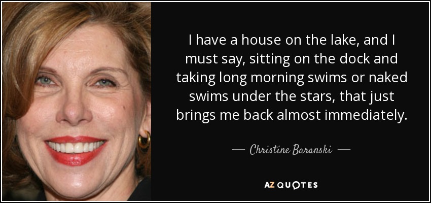 I have a house on the lake, and I must say, sitting on the dock and taking long morning swims or naked swims under the stars, that just brings me back almost immediately. - Christine Baranski