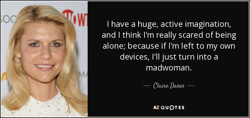 I have a huge, active imagination, and I think I'm really scared of being alone; because if I'm left to my own devices, I'll just turn into a madwoman. - Claire Danes