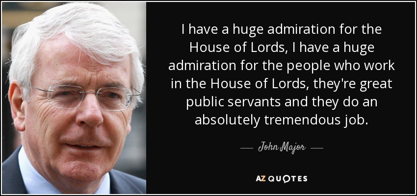 I have a huge admiration for the House of Lords, I have a huge admiration for the people who work in the House of Lords, they're great public servants and they do an absolutely tremendous job. - John Major