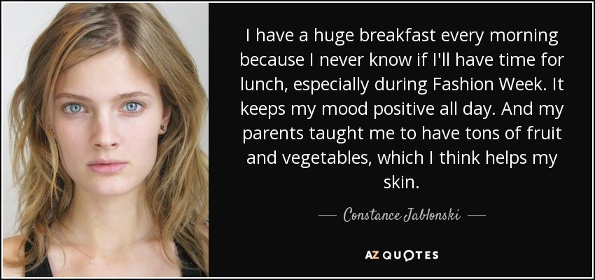 I have a huge breakfast every morning because I never know if I'll have time for lunch, especially during Fashion Week. It keeps my mood positive all day. And my parents taught me to have tons of fruit and vegetables, which I think helps my skin. - Constance Jablonski