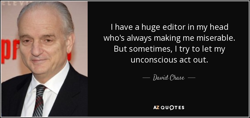 I have a huge editor in my head who's always making me miserable. But sometimes, I try to let my unconscious act out. - David Chase