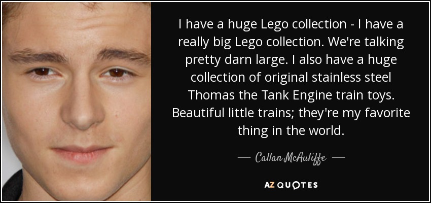 I have a huge Lego collection - I have a really big Lego collection. We're talking pretty darn large. I also have a huge collection of original stainless steel Thomas the Tank Engine train toys. Beautiful little trains; they're my favorite thing in the world. - Callan McAuliffe