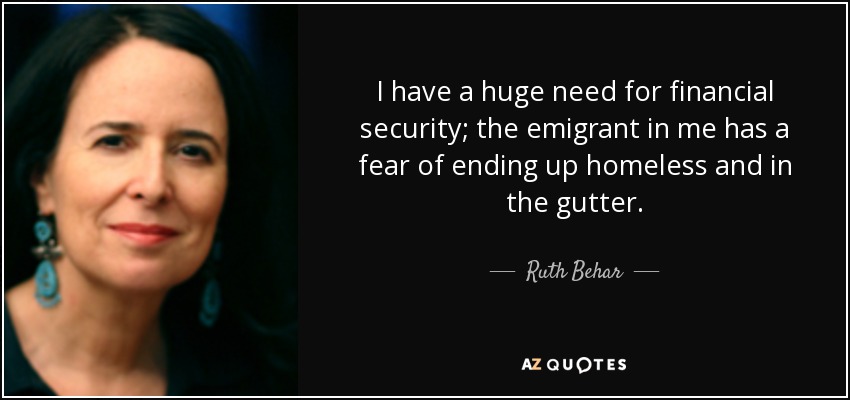I have a huge need for financial security; the emigrant in me has a fear of ending up homeless and in the gutter. - Ruth Behar