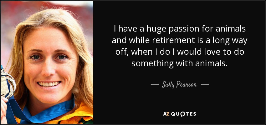 I have a huge passion for animals and while retirement is a long way off, when I do I would love to do something with animals. - Sally Pearson