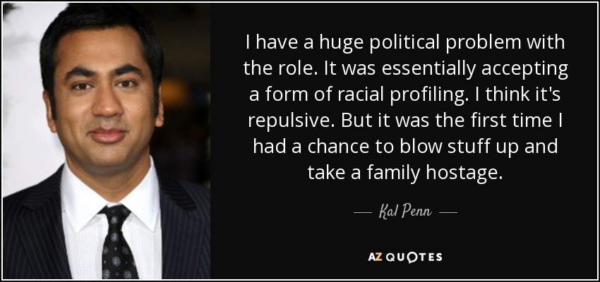 I have a huge political problem with the role. It was essentially accepting a form of racial profiling. I think it's repulsive. But it was the first time I had a chance to blow stuff up and take a family hostage. - Kal Penn
