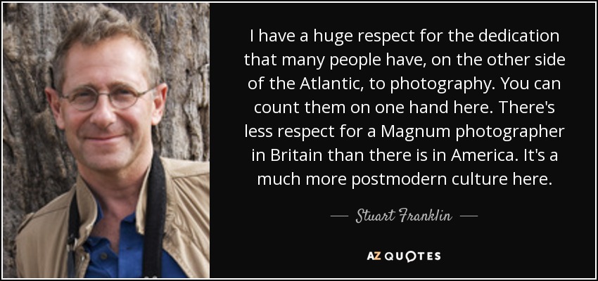 I have a huge respect for the dedication that many people have, on the other side of the Atlantic, to photography. You can count them on one hand here. There's less respect for a Magnum photographer in Britain than there is in America. It's a much more postmodern culture here. - Stuart Franklin
