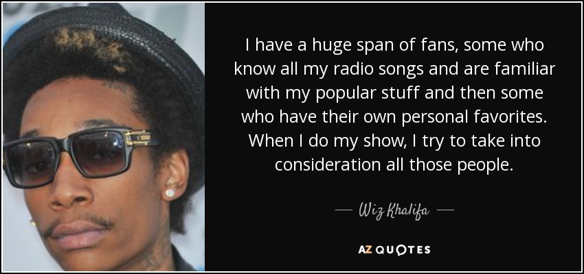I have a huge span of fans, some who know all my radio songs and are familiar with my popular stuff and then some who have their own personal favorites. When I do my show, I try to take into consideration all those people. - Wiz Khalifa