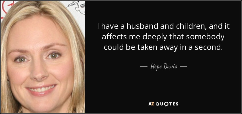 I have a husband and children, and it affects me deeply that somebody could be taken away in a second. - Hope Davis