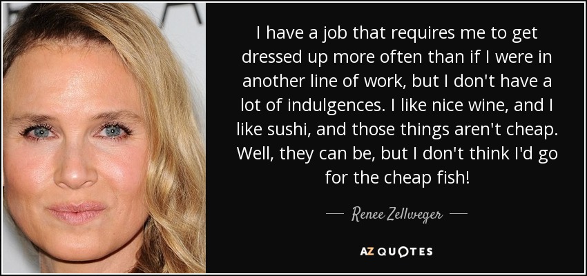 I have a job that requires me to get dressed up more often than if I were in another line of work, but I don't have a lot of indulgences. I like nice wine, and I like sushi, and those things aren't cheap. Well, they can be, but I don't think I'd go for the cheap fish! - Renee Zellweger