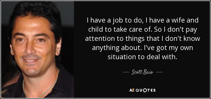 I have a job to do, I have a wife and child to take care of. So I don't pay attention to things that I don't know anything about. I've got my own situation to deal with. - Scott Baio