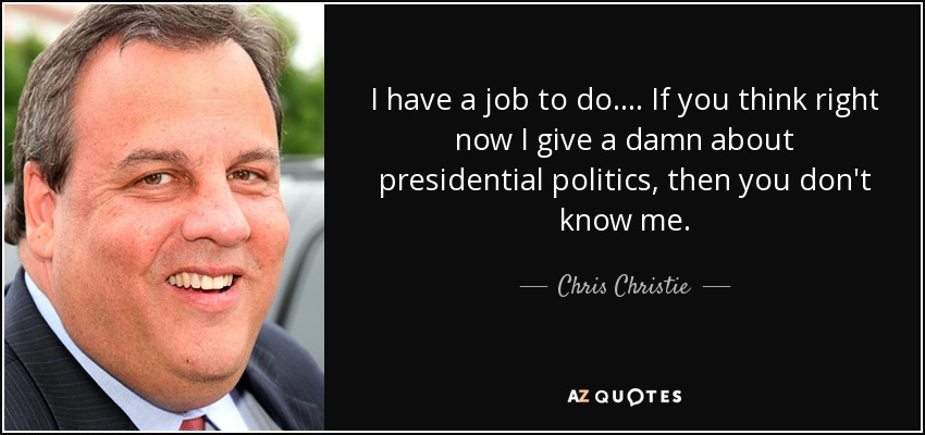 I have a job to do. ... If you think right now I give a damn about presidential politics, then you don't know me. - Chris Christie