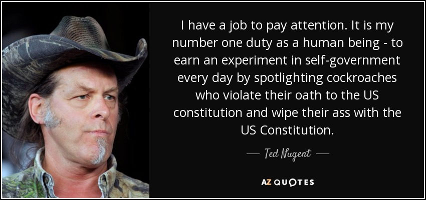 I have a job to pay attention. It is my number one duty as a human being - to earn an experiment in self-government every day by spotlighting cockroaches who violate their oath to the US constitution and wipe their ass with the US Constitution. - Ted Nugent