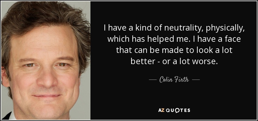 I have a kind of neutrality, physically, which has helped me. I have a face that can be made to look a lot better - or a lot worse. - Colin Firth