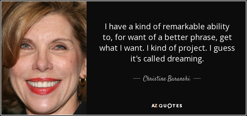 I have a kind of remarkable ability to, for want of a better phrase, get what I want. I kind of project. I guess it's called dreaming. - Christine Baranski