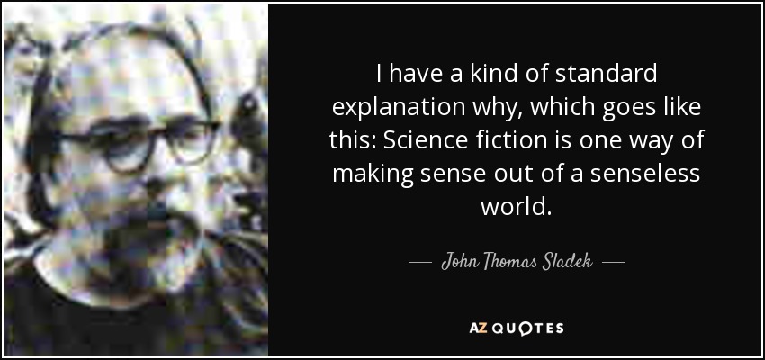 I have a kind of standard explanation why, which goes like this: Science fiction is one way of making sense out of a senseless world. - John Thomas Sladek