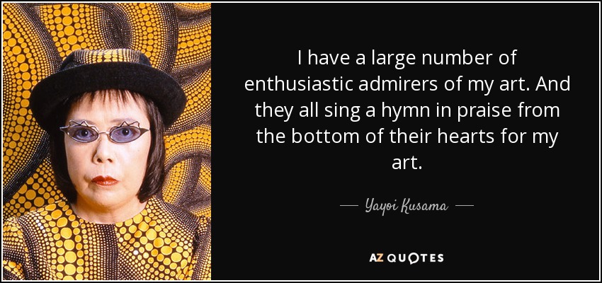 I have a large number of enthusiastic admirers of my art. And they all sing a hymn in praise from the bottom of their hearts for my art. - Yayoi Kusama