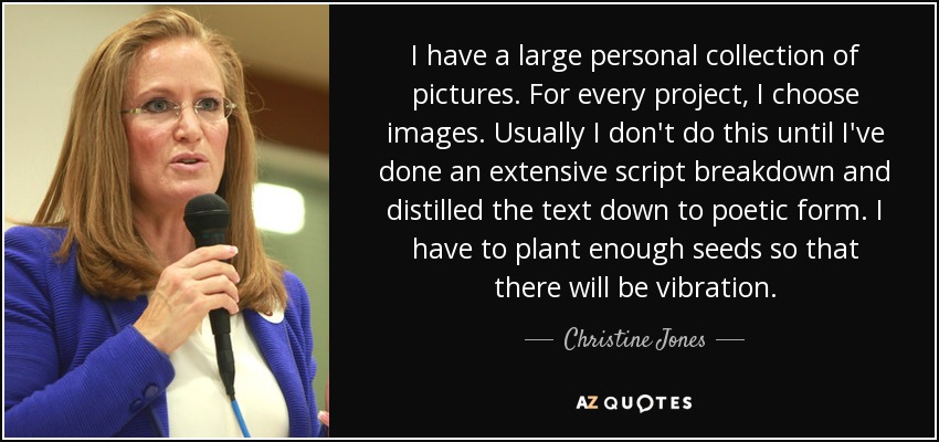 I have a large personal collection of pictures. For every project, I choose images. Usually I don't do this until I've done an extensive script breakdown and distilled the text down to poetic form. I have to plant enough seeds so that there will be vibration. - Christine Jones