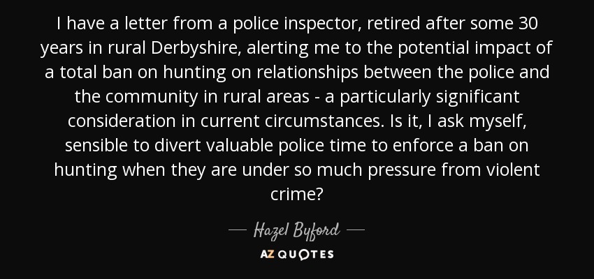 I have a letter from a police inspector, retired after some 30 years in rural Derbyshire, alerting me to the potential impact of a total ban on hunting on relationships between the police and the community in rural areas - a particularly significant consideration in current circumstances. Is it, I ask myself, sensible to divert valuable police time to enforce a ban on hunting when they are under so much pressure from violent crime? - Hazel Byford, Baroness Byford