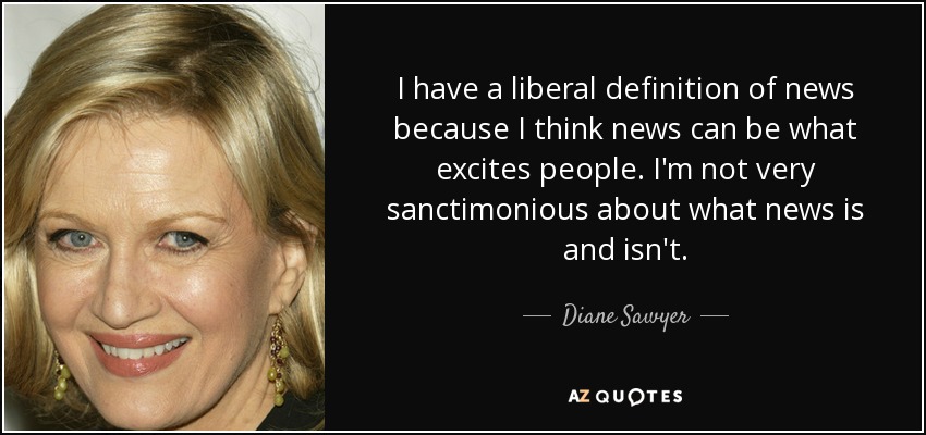 I have a liberal definition of news because I think news can be what excites people. I'm not very sanctimonious about what news is and isn't. - Diane Sawyer