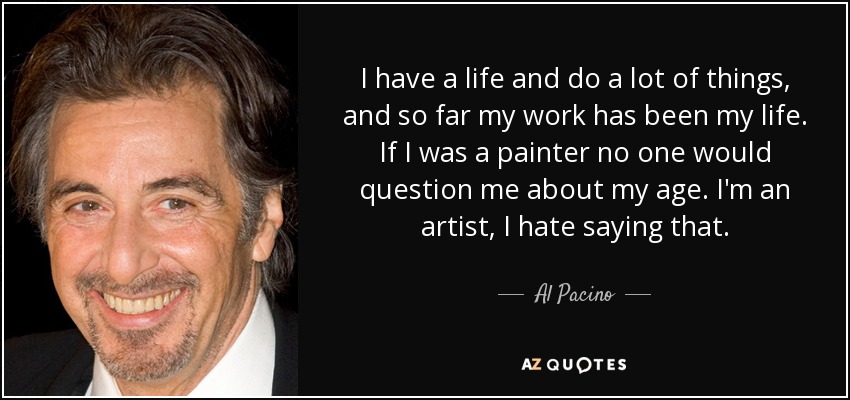 I have a life and do a lot of things, and so far my work has been my life. If I was a painter no one would question me about my age. I'm an artist, I hate saying that. - Al Pacino