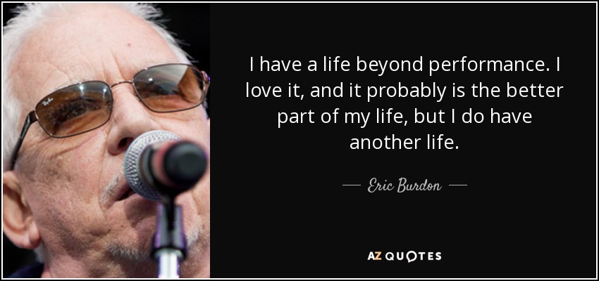 I have a life beyond performance. I love it, and it probably is the better part of my life, but I do have another life. - Eric Burdon