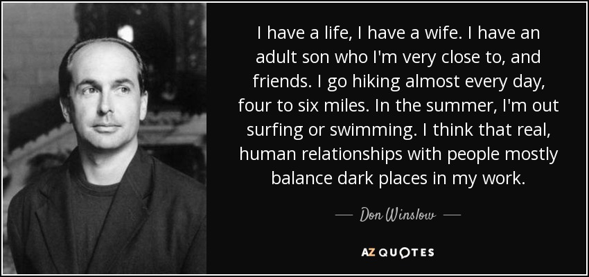 I have a life, I have a wife. I have an adult son who I'm very close to, and friends. I go hiking almost every day, four to six miles. In the summer, I'm out surfing or swimming. I think that real, human relationships with people mostly balance dark places in my work. - Don Winslow