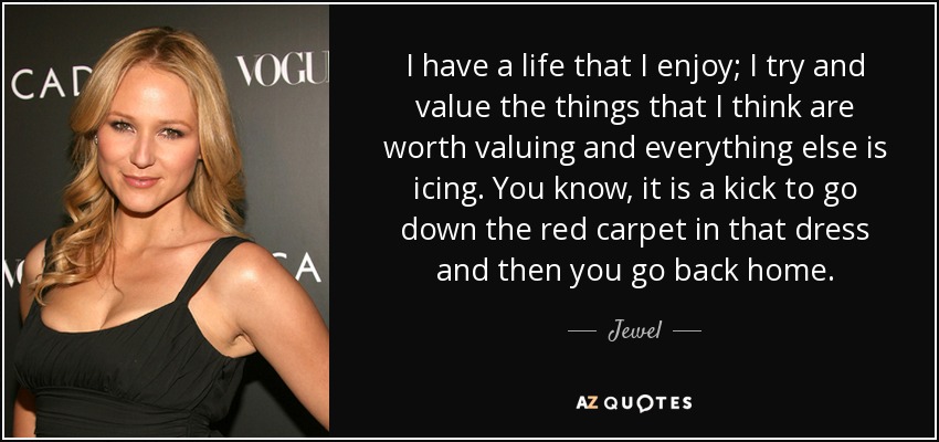 I have a life that I enjoy; I try and value the things that I think are worth valuing and everything else is icing. You know, it is a kick to go down the red carpet in that dress and then you go back home. - Jewel