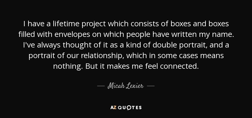 I have a lifetime project which consists of boxes and boxes filled with envelopes on which people have written my name. I've always thought of it as a kind of double portrait, and a portrait of our relationship, which in some cases means nothing. But it makes me feel connected. - Micah Lexier
