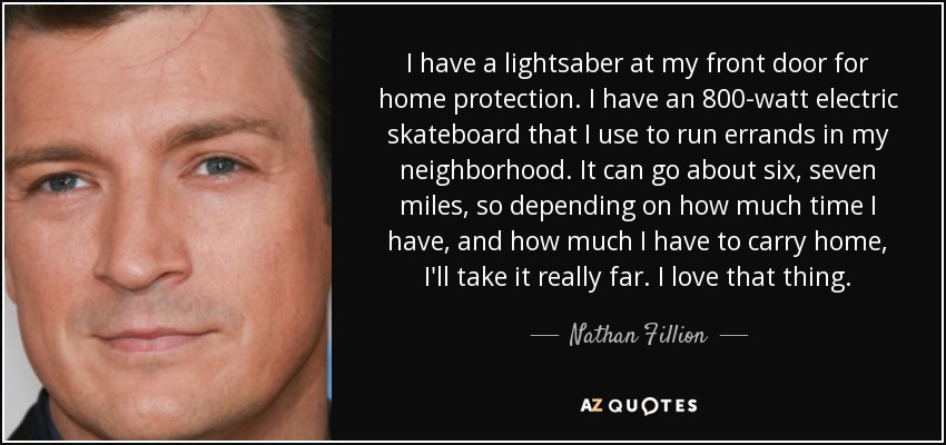 I have a lightsaber at my front door for home protection. I have an 800-watt electric skateboard that I use to run errands in my neighborhood. It can go about six, seven miles, so depending on how much time I have, and how much I have to carry home, I'll take it really far. I love that thing. - Nathan Fillion