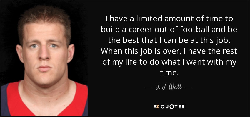 I have a limited amount of time to build a career out of football and be the best that I can be at this job. When this job is over, I have the rest of my life to do what I want with my time. - J. J. Watt
