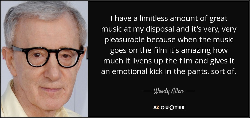 I have a limitless amount of great music at my disposal and it's very, very pleasurable because when the music goes on the film it's amazing how much it livens up the film and gives it an emotional kick in the pants, sort of. - Woody Allen