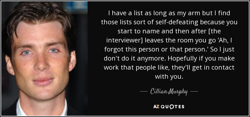 I have a list as long as my arm but I find those lists sort of self-defeating because you start to name and then after [the interviewer] leaves the room you go 'Ah, I forgot this person or that person.' So I just don't do it anymore. Hopefully if you make work that people like, they'll get in contact with you. - Cillian Murphy