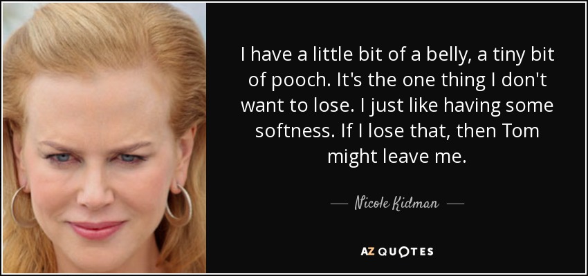 I have a little bit of a belly, a tiny bit of pooch. It's the one thing I don't want to lose. I just like having some softness. If I lose that, then Tom might leave me. - Nicole Kidman