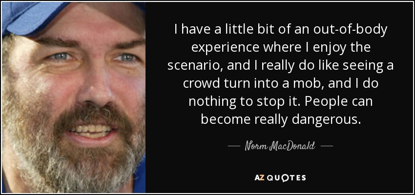 I have a little bit of an out-of-body experience where I enjoy the scenario, and I really do like seeing a crowd turn into a mob, and I do nothing to stop it. People can become really dangerous. - Norm MacDonald