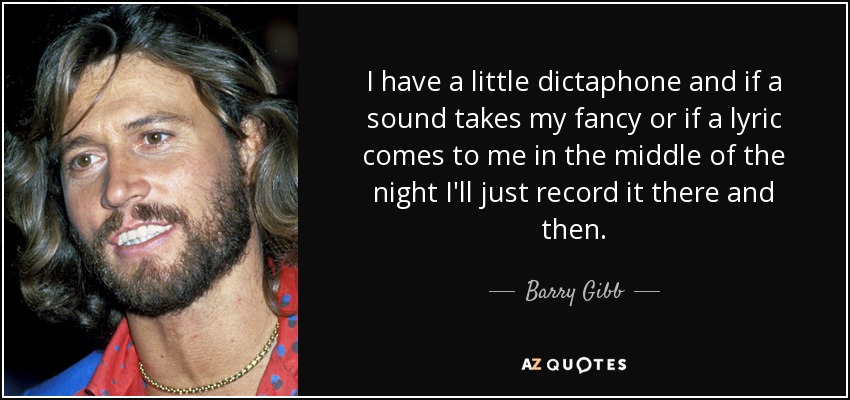 I have a little dictaphone and if a sound takes my fancy or if a lyric comes to me in the middle of the night I'll just record it there and then. - Barry Gibb