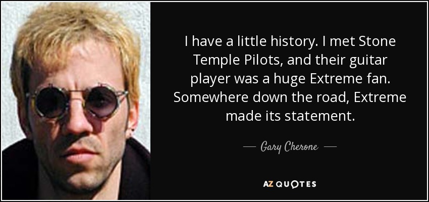 I have a little history. I met Stone Temple Pilots, and their guitar player was a huge Extreme fan. Somewhere down the road, Extreme made its statement. - Gary Cherone