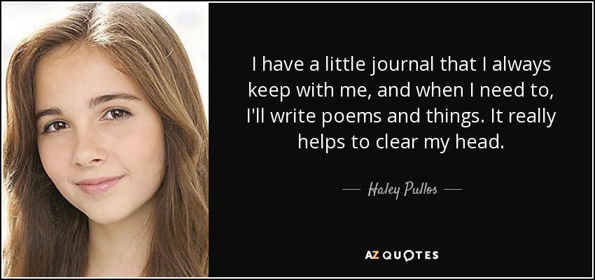 I have a little journal that I always keep with me, and when I need to, I'll write poems and things. It really helps to clear my head. - Haley Pullos