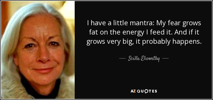 I have a little mantra: My fear grows fat on the energy I feed it. And if it grows very big, it probably happens. - Scilla Elworthy