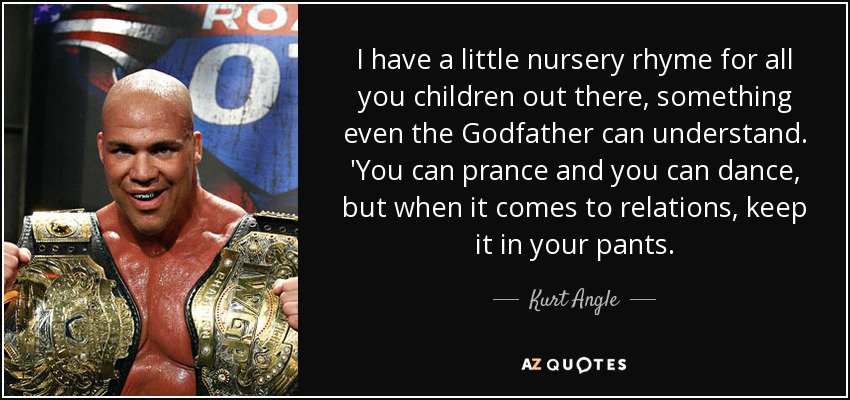 I have a little nursery rhyme for all you children out there, something even the Godfather can understand. 'You can prance and you can dance, but when it comes to relations, keep it in your pants. - Kurt Angle