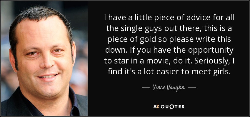 I have a little piece of advice for all the single guys out there, this is a piece of gold so please write this down. If you have the opportunity to star in a movie, do it. Seriously, I find it's a lot easier to meet girls. - Vince Vaughn