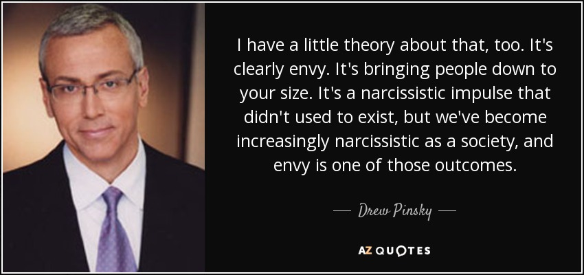 I have a little theory about that, too. It's clearly envy. It's bringing people down to your size. It's a narcissistic impulse that didn't used to exist, but we've become increasingly narcissistic as a society, and envy is one of those outcomes. - Drew Pinsky