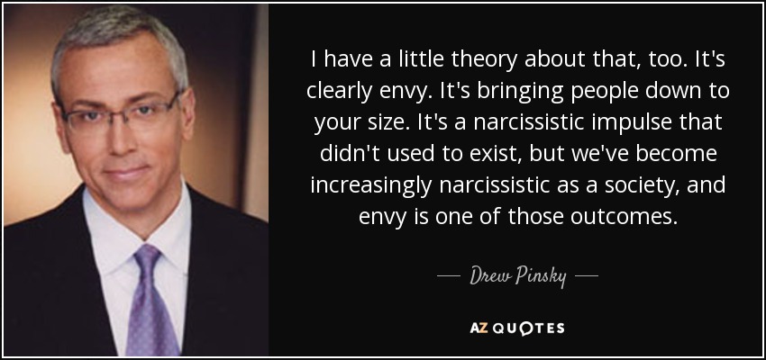I have a little theory about that, too. It's clearly envy. It's bringing people down to your size. It's a narcissistic impulse that didn't used to exist, but we've become increasingly narcissistic as a society, and envy is one of those outcomes. - Drew Pinsky