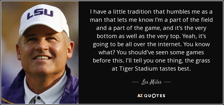 I have a little tradition that humbles me as a man that lets me know I'm a part of the field and a part of the game, and it's the very bottom as well as the very top. Yeah, it's going to be all over the internet. You know what? You should've seen some games before this. I'll tell you one thing, the grass at Tiger Stadium tastes best. - Les Miles